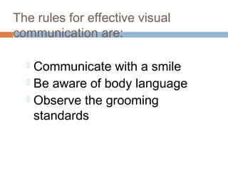 The rules for effective visual 
communication are: 
 Communicate with a smile 
 Be aware of body language 
 Observe the grooming 
standards 
 