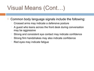 Visual Means (Cont…) 
 Common body language signals include the following: 
 Crossed arms may indicate a defensive posture 
 A guest who leans across the front desk during conversation 
may be aggressive 
 Strong and consistent eye contact may indicate confidence 
 Strong firm handshakes may also indicate confidence 
 Red eyes may indicate fatigue 
 