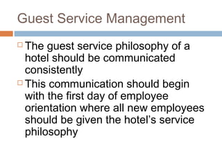Guest Service Management 
 The guest service philosophy of a 
hotel should be communicated 
consistently 
 This communication should begin 
with the first day of employee 
orientation where all new employees 
should be given the hotel’s service 
philosophy 
 