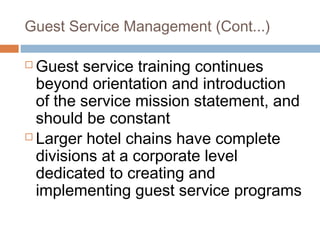 Guest Service Management (Cont...) 
Guest service training continues 
beyond orientation and introduction 
of the service mission statement, and 
should be constant 
 Larger hotel chains have complete 
divisions at a corporate level 
dedicated to creating and 
implementing guest service programs 
 