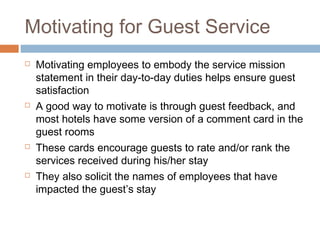 Motivating for Guest Service 
 Motivating employees to embody the service mission 
statement in their day-to-day duties helps ensure guest 
satisfaction 
 A good way to motivate is through guest feedback, and 
most hotels have some version of a comment card in the 
guest rooms 
 These cards encourage guests to rate and/or rank the 
services received during his/her stay 
 They also solicit the names of employees that have 
impacted the guest’s stay 
 