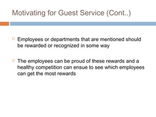 Motivating for Guest Service (Cont..) 
 Employees or departments that are mentioned should 
be rewarded or recognized in some way 
 The employees can be proud of these rewards and a 
healthy competition can ensue to see which employees 
can get the most rewards 
