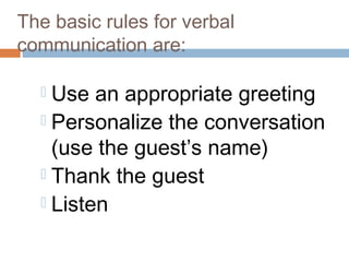 The basic rules for verbal 
communication are: 
 Use an appropriate greeting 
 Personalize the conversation 
(use the guest’s name) 
 Thank the guest 
 Listen 
 
