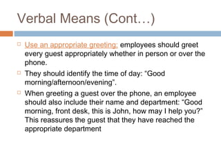 Verbal Means (Cont…) 
 Use an appropriate greeting: employees should greet 
every guest appropriately whether in person or over the 
phone. 
 They should identify the time of day: “Good 
morning/afternoon/evening”. 
 When greeting a guest over the phone, an employee 
should also include their name and department: “Good 
morning, front desk, this is John, how may I help you?” 
This reassures the guest that they have reached the 
appropriate department 
 