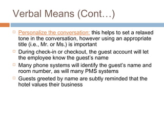 Verbal Means (Cont…) 
 Personalize the conversation: this helps to set a relaxed 
tone in the conversation, however using an appropriate 
title (i.e., Mr. or Ms.) is important 
 During check-in or checkout, the guest account will let 
the employee know the guest’s name 
 Many phone systems will identify the guest’s name and 
room number, as will many PMS systems 
 Guests greeted by name are subtly reminded that the 
hotel values their business 
 