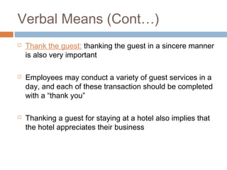 Verbal Means (Cont…) 
 Thank the guest: thanking the guest in a sincere manner 
is also very important 
 Employees may conduct a variety of guest services in a 
day, and each of these transaction should be completed 
with a “thank you” 
 Thanking a guest for staying at a hotel also implies that 
the hotel appreciates their business 
 