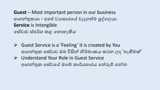 Guest – Most important person in our business
ආගන්තුකයා - අසේ වයාපාරසේ වැදගත්ම පුද්ගලයා
Service is Intangible
ස ේා ්පර්ශ කළ ස ොහැකිය
 Guest Service is a 'Feeling’ it is created by You
ආගන්තුක ස ේා ඔබ විසින් නිර්මාණය කර ලද 'හැඟීමක්’
 Understand Your Role in Guest Service
ආගන්තුක ස ේවසේ ඔසේ කාර්යභාරය සත්රුම් ගන්
 