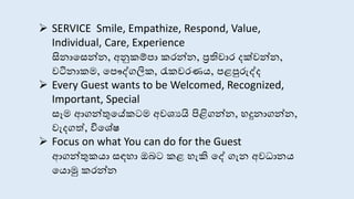  SERVICE Smile, Empathize, Respond, Value,
Individual, Care, Experience
සි ාස න් , අනුකම්පා කරන් , ප්‍රතිචාර දක්වන් ,
වටි ාකම, සපෞද්ගලික, රැකවරණය, පළපුරුද්ද
 Every Guest wants to be Welcomed, Recognized,
Important, Special
ෑම ආගන්තුසේකටම අවශයයි පිළිගන් , හදු ාගන් ,
වැදගත්, විසශේෂ
 Focus on what You can do for the Guest
ආගන්තුකයා ඳහා ඔබට කළ හැකි සද් ගැ අවධා ය
සයොමු කරන්
 