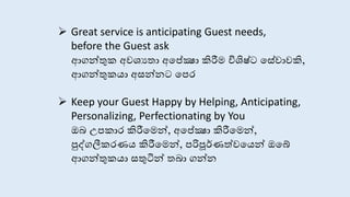  Great service is anticipating Guest needs,
before the Guest ask
ආගන්තුක අවශයතා අසේක්‍ෂා කිරීම විශිෂ්ට ස ේාකි,
ආගන්තුකයා අ න් ට සපර
 Keep your Guest Happy by Helping, Anticipating,
Personalizing, Perfectionating by You
ඔබ උපකාර කිරීසමන්, අසේක්‍ෂා කිරීසමන්,
පුද්ගලීකරණය කිරීසමන්, පරිපූර්ණත්වසයන් ඔසේ
ආගන්තුකයා තුටින් තබා ගන්
 
