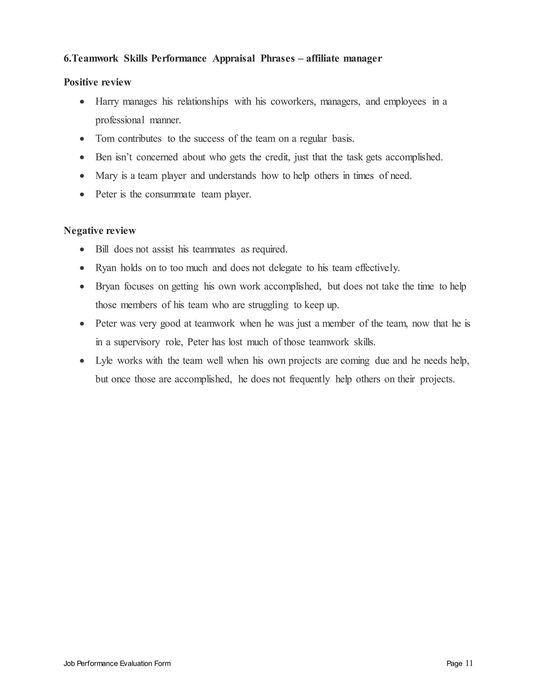 Job Performance Evaluation Form Page 11
6.Teamwork Skills Performance Appraisal Phrases – affiliate manager
Positive review
 Harry manages his relationships with his coworkers, managers, and employees in a
professional manner.
 Tom contributes to the success of the team on a regular basis.
 Ben isn’t concerned about who gets the credit, just that the task gets accomplished.
 Mary is a team player and understands how to help others in times of need.
 Peter is the consummate team player.
Negative review
 Bill does not assist his teammates as required.
 Ryan holds on to too much and does not delegate to his team effectively.
 Bryan focuses on getting his own work accomplished, but does not take the time to help
those members of his team who are struggling to keep up.
 Peter was very good at teamwork when he was just a member of the team, now that he is
in a supervisory role, Peter has lost much of those teamwork skills.
 Lyle works with the team well when his own projects are coming due and he needs help,
but once those are accomplished, he does not frequently help others on their projects.
 