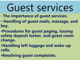 Guest services
• The importance of guest services.
• Handling of guest mails, message, and
key.
•Procedures for guest paging, issuing
safety deposit locker, and guest room
change.
•Handling left luggage and wake-up
calls.
•Resolving guest complaints.
 