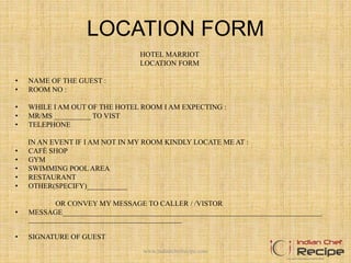 LOCATION FORM
HOTEL MARRIOT
LOCATION FORM
• NAME OF THE GUEST :
• ROOM NO :
• WHILE I AM OUT OF THE HOTEL ROOM I AM EXPECTING :
• MR/MS __________ TO VIST
• TELEPHONE
IN AN EVENT IF I AM NOT IN MY ROOM KINDLY LOCATE ME AT :
• CAFÉ SHOP
• GYM
• SWIMMING POOL AREA
• RESTAURANT
• OTHER(SPECIFY)___________
OR CONVEY MY MESSAGE TO CALLER / /VISTOR
• MESSAGE_______________________________________________________________________
__________________________________________
• SIGNATURE OF GUEST
www.indianchefrecipe.com
 