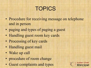 TOPICS
• Procedure for receiving message on telephone
and in person
• paging and types of paging a guest
• Handling guest room key cards
• Processing of key cards
• Handling guest mail
• Wake up call
• procedure of room change
• Guest complaints and typeswww.indianchefrecipe.com
 