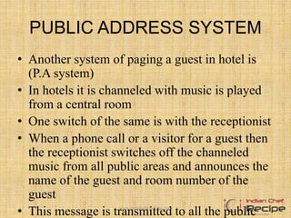 PUBLIC ADDRESS SYSTEM
• Another system of paging a guest in hotel is
(P.A system)
• In hotels it is channeled with music is played
from a central room
• One switch of the same is with the receptionist
• When a phone call or a visitor for a guest then
the receptionist switches off the channeled
music from all public areas and announces the
name of the guest and room number of the
guest
• This message is transmitted to all the publicwww.indianchefrecipe.com
 