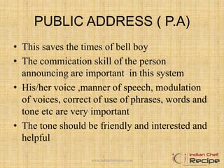 PUBLIC ADDRESS ( P.A)
• This saves the times of bell boy
• The commication skill of the person
announcing are important in this system
• His/her voice ,manner of speech, modulation
of voices, correct of use of phrases, words and
tone etc are very important
• The tone should be friendly and interested and
helpful
www.indianchefrecipe.com
 