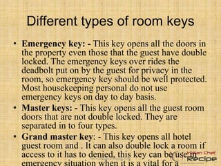 Different types of room keys
• Emergency key: - This key opens all the doors in
the property even those that the guest have double
locked. The emergency keys over rides the
deadbolt put on by the guest for privacy in the
room, so emergency key should be well protected.
Most housekeeping personal do not use
emergency keys on day to day basis.
• Master keys: - This key opens all the guest room
doors that are not double locked. They are
separated in to four types.
• Grand master key: - This key opens all hotel
guest room and . It can also double lock a room if
access to it has to denied, this key can be use inwww.indianchefrecipe.com
 