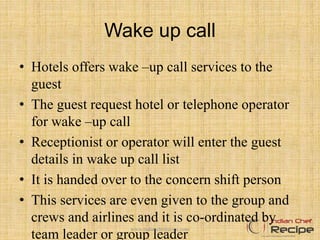 Wake up call
• Hotels offers wake –up call services to the
guest
• The guest request hotel or telephone operator
for wake –up call
• Receptionist or operator will enter the guest
details in wake up call list
• It is handed over to the concern shift person
• This services are even given to the group and
crews and airlines and it is co-ordinated by
team leader or group leader
www.indianchefrecipe.com
 