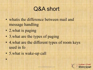 Q&A short
• whatis the difference between mail and
message handling
• 2.what is paging
• 3.what are the types of paging
• 4.what are the different types of room keys
used in fo
• 5.what is wake-up call
•
www.indianchefrecipe.com
 