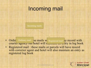 Incoming mail
• Ordinary Mail :These mails will not have any record with
courier agency but hotel will maintain an entry in log book
• Registered mail : these mails or parcels will have reocrd
with correrier agent and hotel will also maintain an entry as
registered log book
Incoming mails
Ordinary mail Registered mail
www.indianchefrecipe.com
 