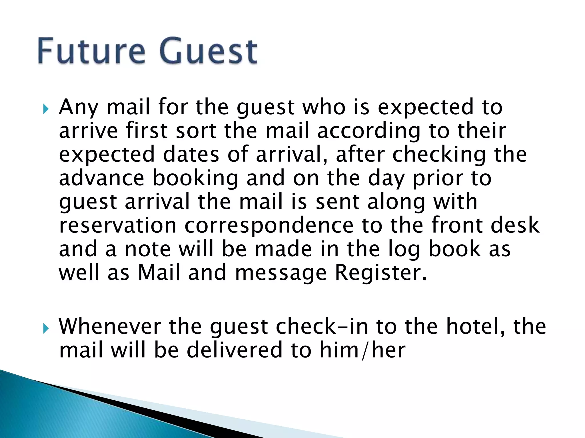  Any mail for the guest who is expected to
arrive first sort the mail according to their
expected dates of arrival, after checking the
advance booking and on the day prior to
guest arrival the mail is sent along with
reservation correspondence to the front desk
and a note will be made in the log book as
well as Mail and message Register.
 Whenever the guest check-in to the hotel, the
mail will be delivered to him/her
 