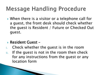  When there is a visitor or a telephone call for
a guest, the front desk should check whether
the guest is Resident / Future or Checked Out
guest.
 Resident Guest –
i. Check whether the guest is in the room
ii. If the guest is not in the room then check
for any instructions from the guest or any
location form
 