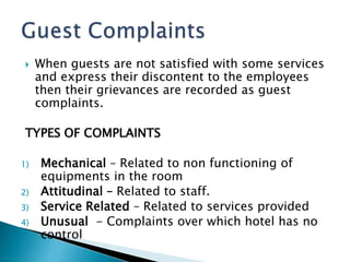  When guests are not satisfied with some services
and express their discontent to the employees
then their grievances are recorded as guest
complaints.
TYPES OF COMPLAINTS
1) Mechanical – Related to non functioning of
equipments in the room
2) Attitudinal – Related to staff.
3) Service Related – Related to services provided
4) Unusual - Complaints over which hotel has no
control
 