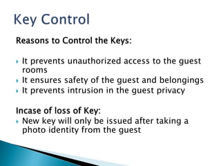 Reasons to Control the Keys:
 It prevents unauthorized access to the guest
rooms
 It ensures safety of the guest and belongings
 It prevents intrusion in the guest privacy
Incase of loss of Key:
 New key will only be issued after taking a
photo identity from the guest
 