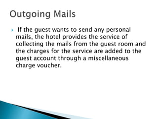  If the guest wants to send any personal
mails, the hotel provides the service of
collecting the mails from the guest room and
the charges for the service are added to the
guest account through a miscellaneous
charge voucher.
 