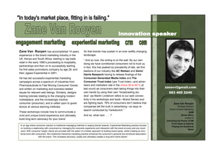 Zane Van Rooyen has accomplished 14 years                             So that brands may sustain in an ever swiftly changing
experience in the brand marketing industry in the                     landscape.
UK, Kenya and South Africa, starting in rag trade
                                                                      “ And so now, the writing is on the wall. By our own
retail in the early 1990‟s proceeding to hospitality,
                                                                      doing we have conditioned consumers not to trust us,
partnerships and then on to successfully starting
                                                                      in fact, this has peaked so prevalently of late, we find
his first sales promotions company by age 28, and
                                                                      bastions of our industry like AC Nielsen and Golin/
then Jigsaw Experiential in 2001.
                                                                      Harris Research having to release findings of the
He has led successful experiential marketing                          Consumer-Generated Media Index and The
campaigns across a spectrum of industries from                        Consumer Trust Index (yes Trust Index—and adver-
Pharmaceuticals to Fast Moving Consumer Goods,                        tisers and marketers rate in the minus 30 to 40 % at
and written on marketing and business-related                         last count) as consumers start taking things into their                   zanevr@gmail.com
issues for relevant web listings. Similarly, designs                  own hands by using their own “broadcasting stu-                             083 400 2240
training tutorials relating to the changing modern                    dios” (as Martin Lindstrom refers to our web connec-
marketplace, and the increasingly intuitive                           tivity in his workshops and book—Brand Sense) and
consumer (prosumer); and is called upon to guest                      are fighting back. 76% of consumers don‟t believe that                           Zane Van Rooyen
lecture at various learning institutes.                               companies tell the truth in advertising—so says re-                                 Strategic Director
                                                                      search conducted by Yankelovich.”                                            Brand Ambient Marketing
These workshops include how to communicate a                                                                                                                           BAM
vivid and unique brand experience and ultimately                      And so; what next . . . .?                                                              South Africa
                                                                                                                                                                  creator of
build long-term advocacy for your brand.
                                                                                                                                                Unlocking the Power of XM
                                                                                                                                                    From Ideas to Actions
„In an age where consumer reaction to traditional messaging methods is reaping dismal rewards, Experiential Marketing practise focuses
                                                                                                                                                    Playing the Emotional
 on building a relationship with consumers by managing the consumer experience and interaction with the brand at every and any touch-
                                                                                                                                                                     Game
  point. With consumer insight, clients are provided with the option of a holistic approach to building brand equity, whilst creating an emo-
 tional bond with consumers. Non-traditional interactive marketing practice enhances the consumer‟s personal and emotional association
                     with the brand. This increases advocacy, loyalty and ultimately creates a long-term brand adorer.”
 