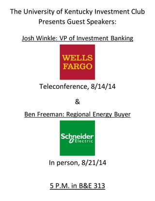 The University of Kentucky Investment Club 
Presents Guest Speakers: 
Josh Winkle: VP of Investment Banking 
Teleconference, 8/14/14 
& 
Ben Freeman: Regional Energy Buyer 
In person, 8/21/14 
5 P.M. in B&E 313 
