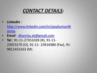 CONTACT DETAILS:
• Linkedin :
http://www.linkedin.com/in/ajaykumardh
amija
• Email : dhamija.ak@gmail.com
• Tel : 91-11-27351028 (R), 91-11-
23923270 (O), 91-11- 23916980 (Fax), 91-
9811453163 (M)
 