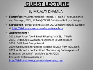 GUEST LECTURE
By MR.AJAY DHAMIJA
• Education: PhD(International Finance, IIT Delhi) , MBA (Finance
and Strategy , FMS), M.Tech( CSE IIT Delhi) and MA psychology
• Experience : Senior Scientist at DRDO. Complete details available
at http://akdhamija.webs.com/experience.htm
• Achievements :
2002: Best Paper "Junk Email Filtering" at CSE, IIT Delhi
2006 : DRDO Agni Award for Excellence in Self Reliance
2008 : DIPR Best Group Award
2009: Gold Medal for getting Ist Rank in MBA from FMS, Delhi
2009: Authored a book entitled "Forecasting Exchange rate &
Estimating Volatility"--available at AMAZON
Complete Details available at :
http://akdhamija.webs.com/achievements.htm
 