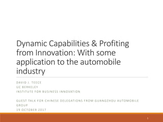 Dynamic Capabilities & Profiting
from Innovation: With some
application to the automobile
industry
DAVID J. TEECE
UC BERKELEY
INSTITUTE FOR BUSINESS INNOVATION
GUEST TALK FOR CHINESE DELEGATIONS FROM GUANGZHOU AUTOMOBILE
GROUP
19 OC TOBER 2017
1
 