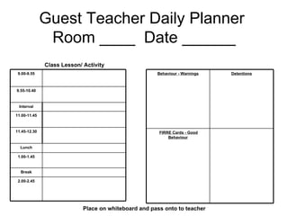 Guest Teacher Daily Planner  Room ____  Date ______ Class Lesson/ Activity Place on whiteboard and pass onto to teacher 9.00-9.55 9.55-10.40 Interval 11.00-11.45 11.45-12.30 Lunch 1.00-1.45 Break 2.00-2.45 Behaviour - Warnings Detentions FIRRE Cards - Good   Behaviour 