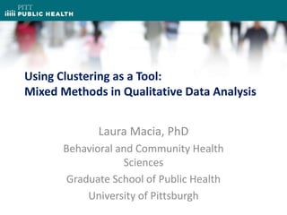 Using Clustering as a Tool:
Mixed Methods in Qualitative Data Analysis
Laura Macia, PhD
Behavioral and Community Health
Sciences
Graduate School of Public Health
University of Pittsburgh
 