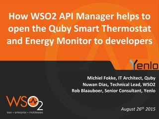 Michiel Fokke, IT Architect, Quby
Nuwan Dias, Technical Lead, WSO2
Rob Blaauboer, Senior Consultant, Yenlo
How WSO2 API Manager helps to
open the Quby Smart Thermostat
and Energy Monitor to developers
August 26th 2015
 