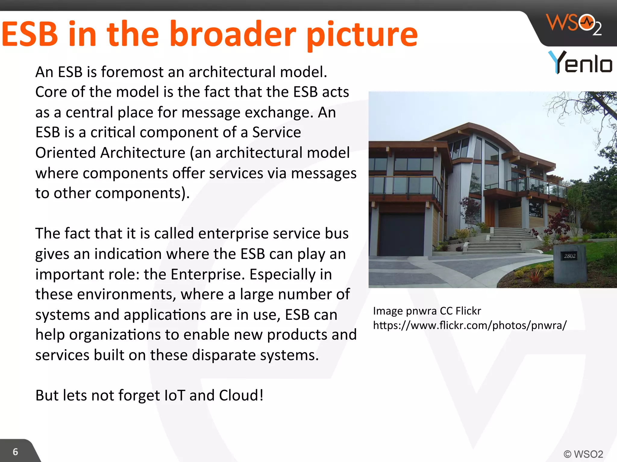 ESB	
  in	
  the	
  broader	
  picture	
  
6	
  
An	
  ESB	
  is	
  foremost	
  an	
  architectural	
  model.	
  
Core	
  of	
  the	
  model	
  is	
  the	
  fact	
  that	
  the	
  ESB	
  acts	
  
as	
  a	
  central	
  place	
  for	
  message	
  exchange.	
  An	
  
ESB	
  is	
  a	
  cri?cal	
  component	
  of	
  a	
  Service	
  
Oriented	
  Architecture	
  (an	
  architectural	
  model	
  
where	
  components	
  oﬀer	
  services	
  via	
  messages	
  
to	
  other	
  components).	
  
	
  
The	
  fact	
  that	
  it	
  is	
  called	
  enterprise	
  service	
  bus	
  
gives	
  an	
  indica?on	
  where	
  the	
  ESB	
  can	
  play	
  an	
  
important	
  role:	
  the	
  Enterprise.	
  Especially	
  in	
  
these	
  environments,	
  where	
  a	
  large	
  number	
  of	
  
systems	
  and	
  applica?ons	
  are	
  in	
  use,	
  ESB	
  can	
  
help	
  organiza?ons	
  to	
  enable	
  new	
  products	
  and	
  
services	
  built	
  on	
  these	
  disparate	
  systems.	
  
	
  	
  
But	
  lets	
  not	
  forget	
  IoT	
  and	
  Cloud!	
  
Image	
  pnwra	
  CC	
  Flickr	
  
hcps://www.ﬂickr.com/photos/pnwra/	
  
 