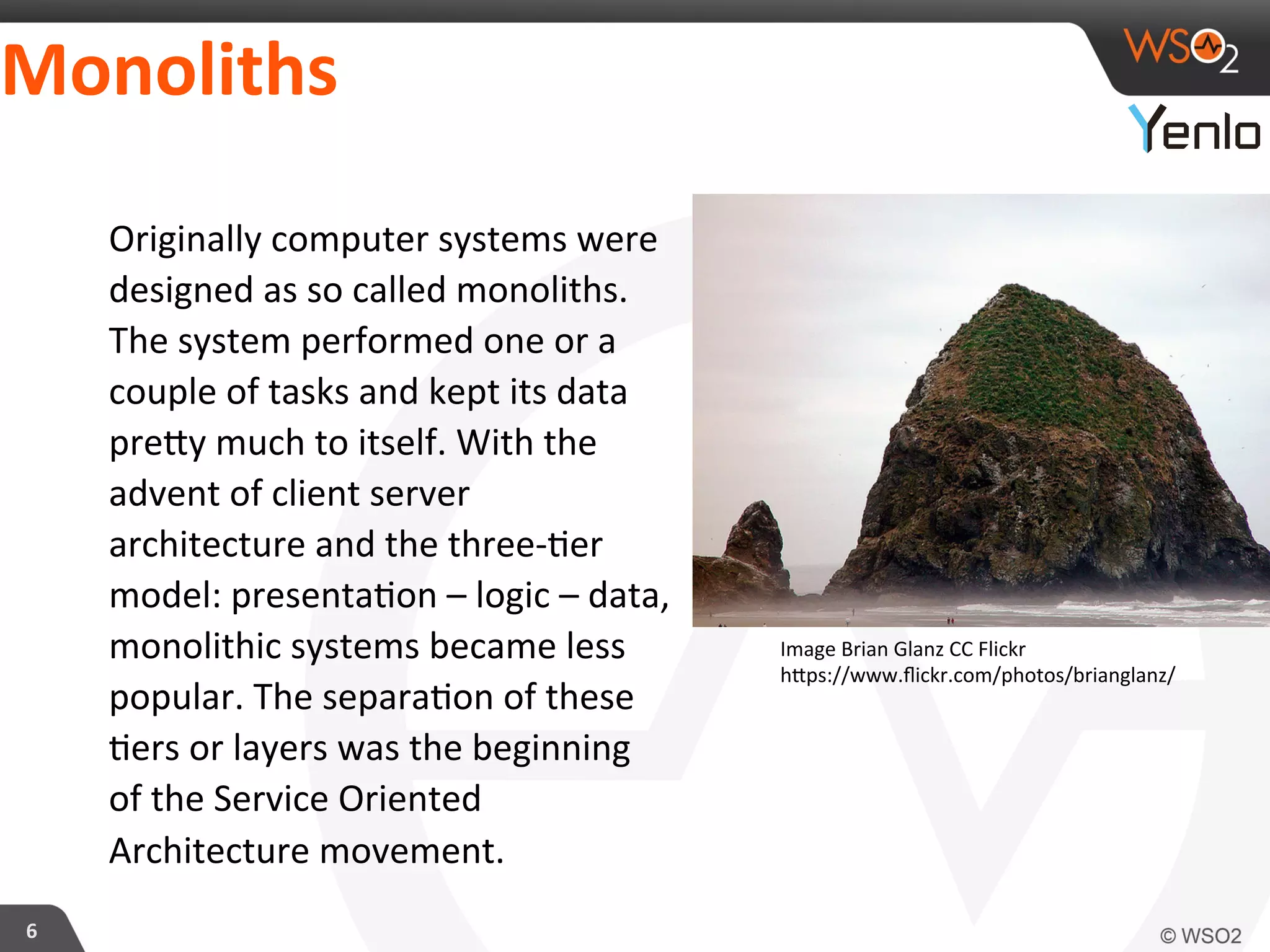 Monoliths	
  
6	
  
Originally	
  computer	
  systems	
  were	
  
designed	
  as	
  so	
  called	
  monoliths.	
  
The	
  system	
  performed	
  one	
  or	
  a	
  
couple	
  of	
  tasks	
  and	
  kept	
  its	
  data	
  
precy	
  much	
  to	
  itself.	
  With	
  the	
  
advent	
  of	
  client	
  server	
  
architecture	
  and	
  the	
  three-­‐?er	
  
model:	
  presenta?on	
  –	
  logic	
  –	
  data,	
  
monolithic	
  systems	
  became	
  less	
  
popular.	
  The	
  separa?on	
  of	
  these	
  
?ers	
  or	
  layers	
  was	
  the	
  beginning	
  
of	
  the	
  Service	
  Oriented	
  
Architecture	
  movement.	
  
Image	
  Brian	
  Glanz	
  CC	
  Flickr	
  
hcps://www.ﬂickr.com/photos/brianglanz/	
  
 