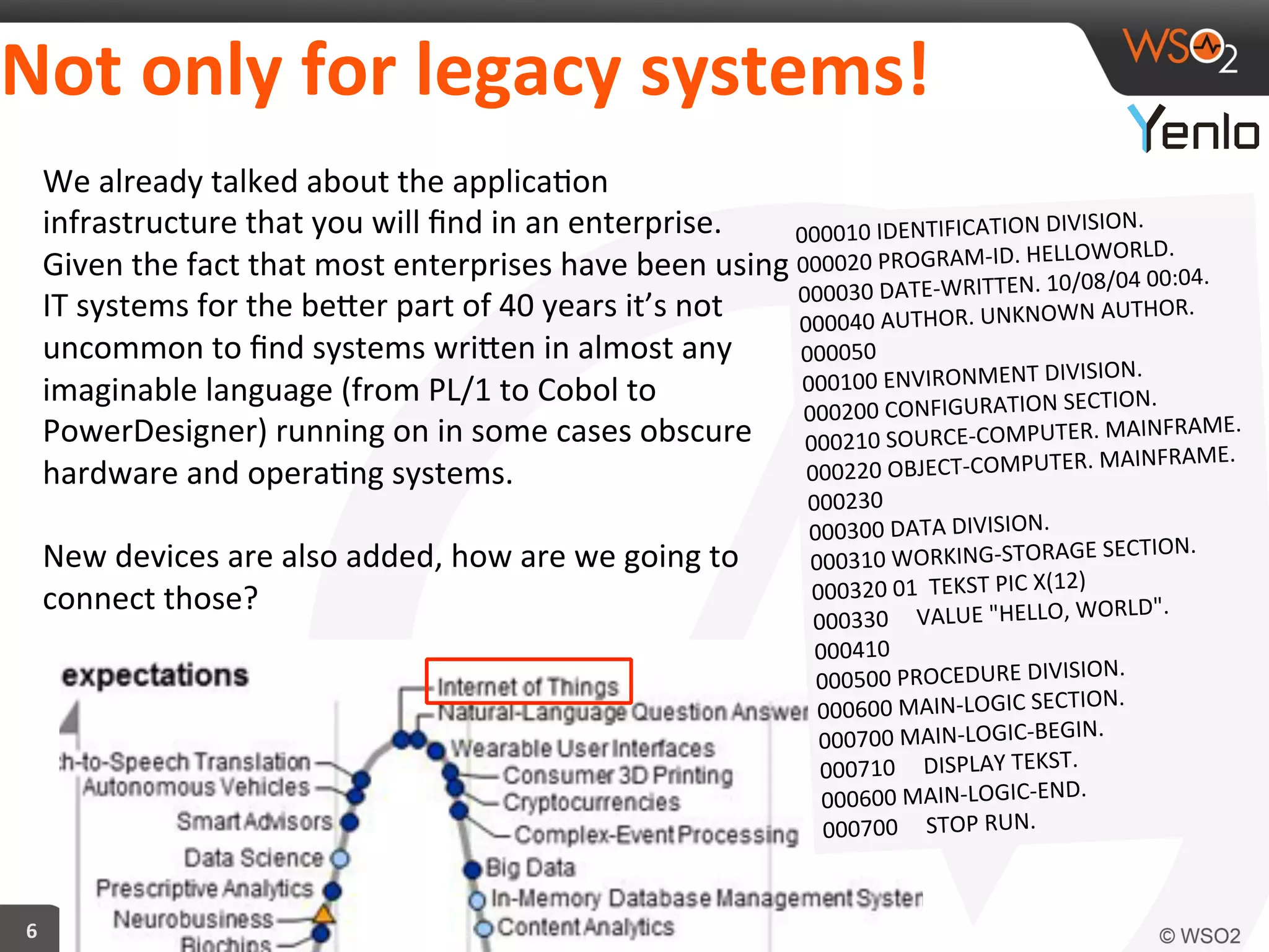 Not	
  only	
  for	
  legacy	
  systems!	
  
6	
  
We	
  already	
  talked	
  about	
  the	
  applica?on	
  
infrastructure	
  that	
  you	
  will	
  ﬁnd	
  in	
  an	
  enterprise.	
  
Given	
  the	
  fact	
  that	
  most	
  enterprises	
  have	
  been	
  using	
  
IT	
  systems	
  for	
  the	
  becer	
  part	
  of	
  40	
  years	
  it’s	
  not	
  
uncommon	
  to	
  ﬁnd	
  systems	
  wricen	
  in	
  almost	
  any	
  
imaginable	
  language	
  (from	
  PL/1	
  to	
  Cobol	
  to	
  
PowerDesigner)	
  running	
  on	
  in	
  some	
  cases	
  obscure	
  
hardware	
  and	
  opera?ng	
  systems.	
  	
  
	
  
New	
  devices	
  are	
  also	
  added,	
  how	
  are	
  we	
  going	
  to	
  
connect	
  those?	
  
000010	
  IDENTIFICATION	
  DIVISION.	
  
000020	
  PROGRAM-­‐ID.	
  HELLOWORLD.	
  
000030	
  DATE-­‐WRITTEN.	
  10/08/04	
  00:04.	
  
000040	
  AUTHOR.	
  UNKNOWN	
  AUTHOR.	
  
000050	
  
000100	
  ENVIRONMENT	
  DIVISION.	
  
000200	
  CONFIGURATION	
  SECTION.	
  
000210	
  SOURCE-­‐COMPUTER.	
  MAINFRAME.	
  
000220	
  OBJECT-­‐COMPUTER.	
  MAINFRAME.	
  
000230	
  
000300	
  DATA	
  DIVISION.	
  
000310	
  WORKING-­‐STORAGE	
  SECTION.	
  
000320	
  01	
  	
  TEKST	
  PIC	
  X(12)	
  
000330	
  	
  	
  	
  	
  VALUE	
  "HELLO,	
  WORLD".	
  
000410	
  
000500	
  PROCEDURE	
  DIVISION.	
  
000600	
  MAIN-­‐LOGIC	
  SECTION.	
  
000700	
  MAIN-­‐LOGIC-­‐BEGIN.	
  
000710	
  	
  	
  	
  	
  DISPLAY	
  TEKST.	
  
000600	
  MAIN-­‐LOGIC-­‐END.	
  
000700	
  	
  	
  	
  	
  STOP	
  RUN.	
  
 