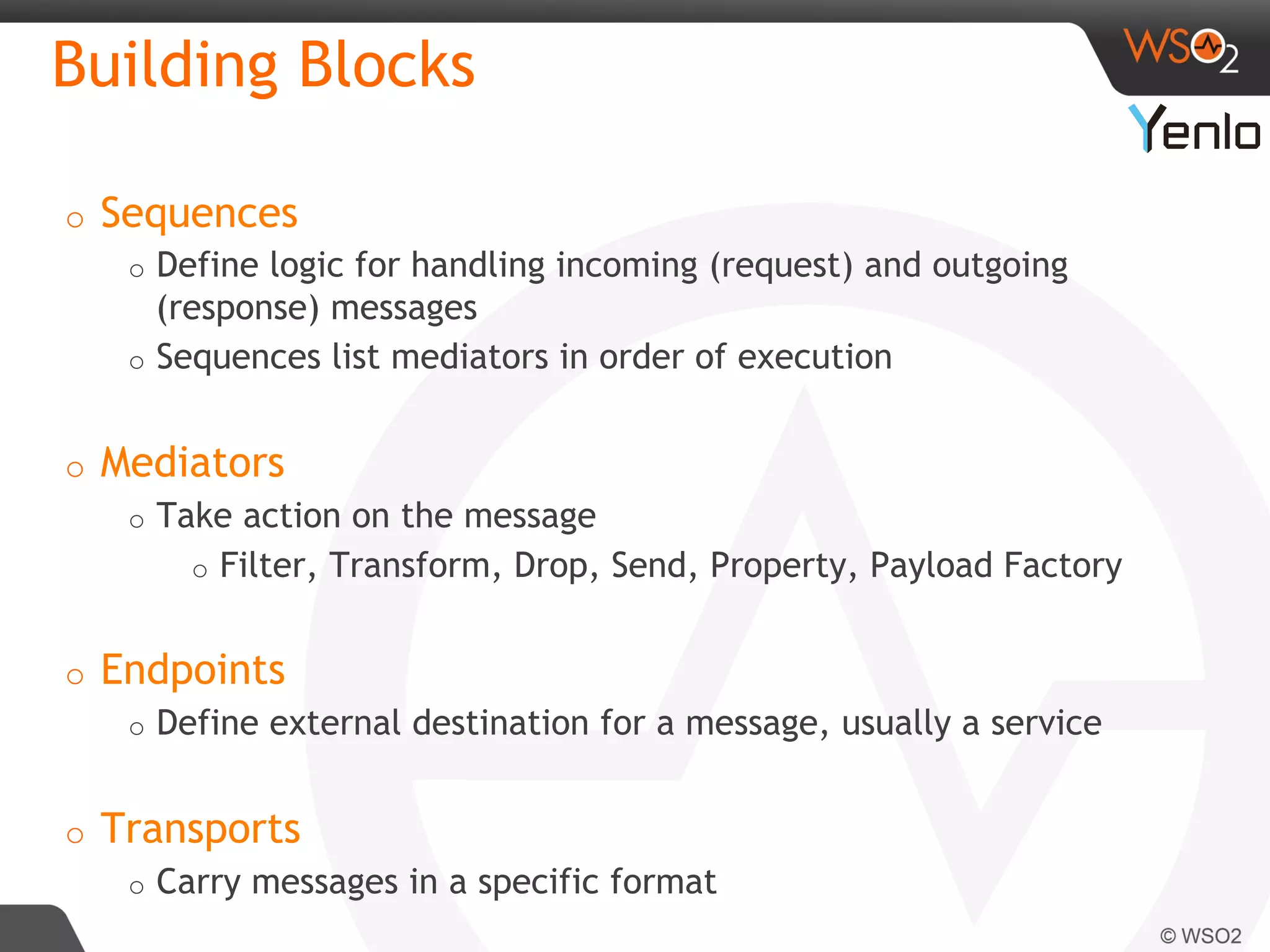 Building Blocks
o  Sequences
o  Define logic for handling incoming (request) and outgoing
(response) messages
o  Sequences list mediators in order of execution
o  Mediators
o  Take action on the message
o  Filter, Transform, Drop, Send, Property, Payload Factory
o  Endpoints
o  Define external destination for a message, usually a service
o  Transports
o  Carry messages in a specific format
	
  	
  
 