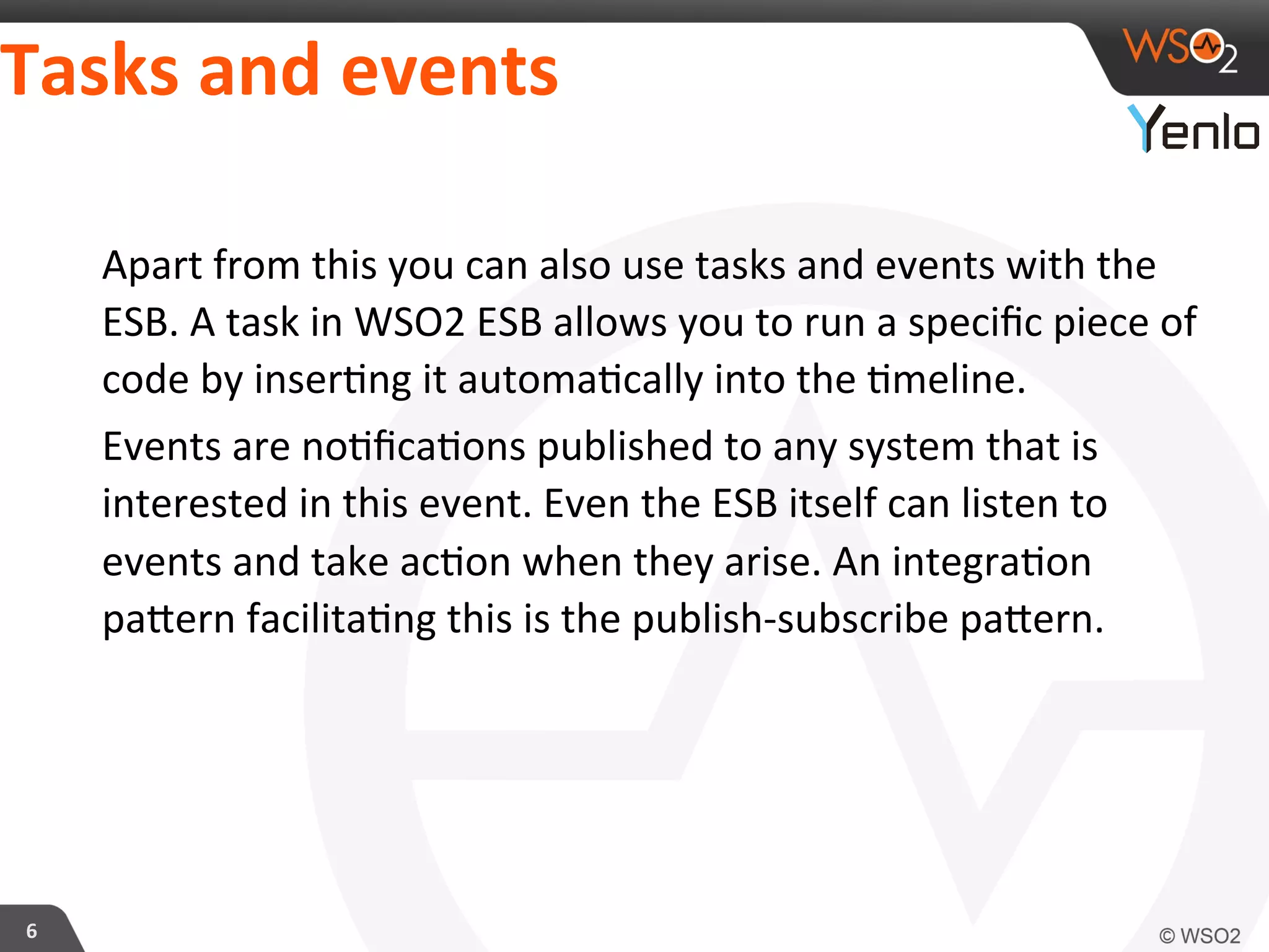 Tasks	
  and	
  events	
  
6	
  
Apart	
  from	
  this	
  you	
  can	
  also	
  use	
  tasks	
  and	
  events	
  with	
  the	
  
ESB.	
  A	
  task	
  in	
  WSO2	
  ESB	
  allows	
  you	
  to	
  run	
  a	
  speciﬁc	
  piece	
  of	
  
code	
  by	
  inser?ng	
  it	
  automa?cally	
  into	
  the	
  ?meline.	
  
Events	
  are	
  no?ﬁca?ons	
  published	
  to	
  any	
  system	
  that	
  is	
  
interested	
  in	
  this	
  event.	
  Even	
  the	
  ESB	
  itself	
  can	
  listen	
  to	
  
events	
  and	
  take	
  ac?on	
  when	
  they	
  arise.	
  An	
  integra?on	
  
pacern	
  facilita?ng	
  this	
  is	
  the	
  publish-­‐subscribe	
  pacern.	
  
	
  
 
