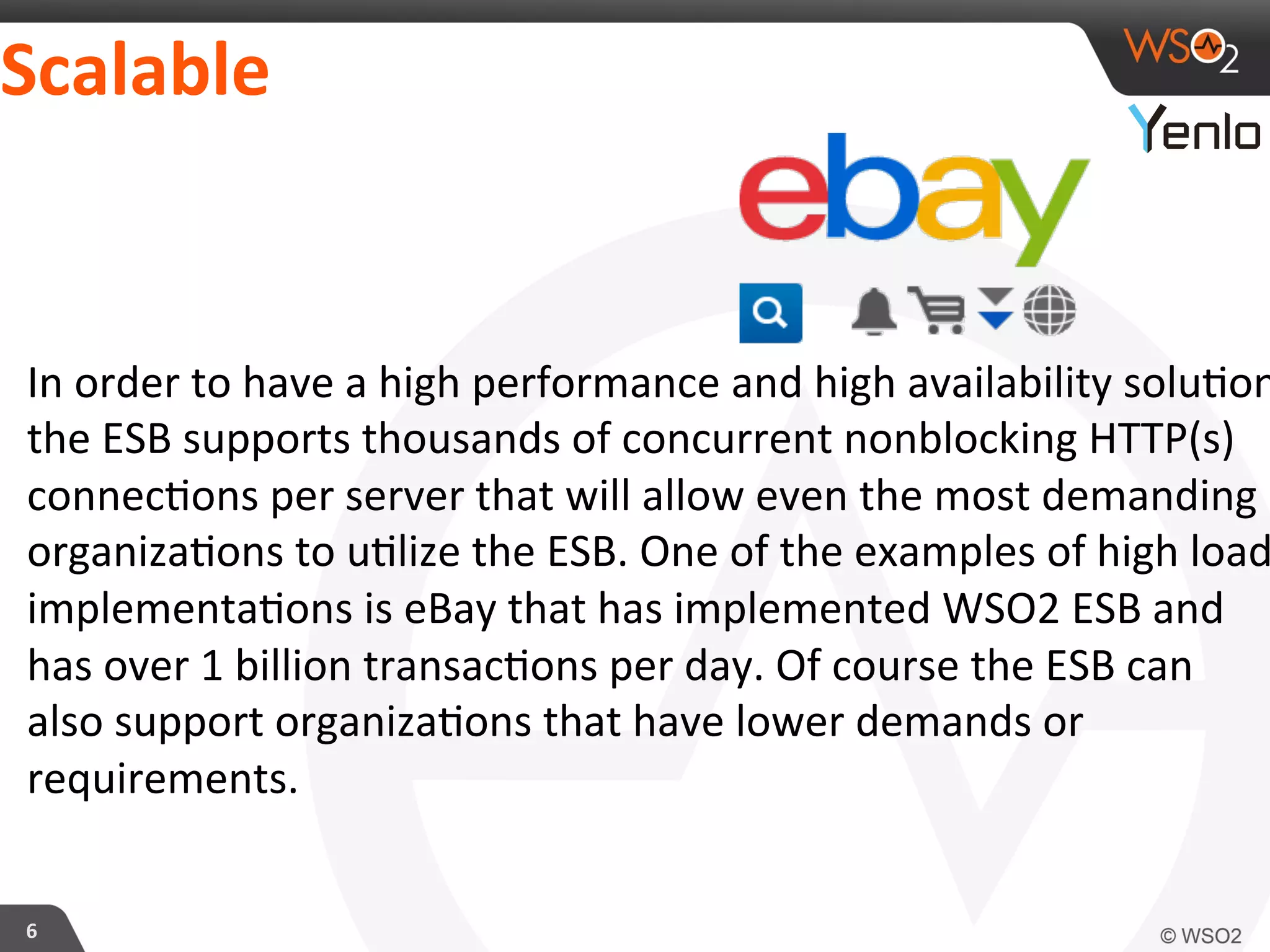 Scalable	
  
6	
  
In	
  order	
  to	
  have	
  a	
  high	
  performance	
  and	
  high	
  availability	
  solu?on
the	
  ESB	
  supports	
  thousands	
  of	
  concurrent	
  nonblocking	
  HTTP(s)	
  
connec?ons	
  per	
  server	
  that	
  will	
  allow	
  even	
  the	
  most	
  demanding	
  
organiza?ons	
  to	
  u?lize	
  the	
  ESB.	
  One	
  of	
  the	
  examples	
  of	
  high	
  load
implementa?ons	
  is	
  eBay	
  that	
  has	
  implemented	
  WSO2	
  ESB	
  and	
  
has	
  over	
  1	
  billion	
  transac?ons	
  per	
  day.	
  Of	
  course	
  the	
  ESB	
  can	
  
also	
  support	
  organiza?ons	
  that	
  have	
  lower	
  demands	
  or	
  
requirements.	
  
 