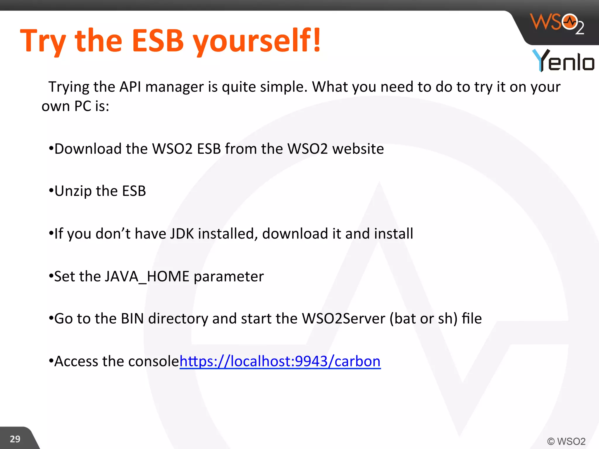 Try	
  the	
  ESB	
  yourself!	
  
Trying	
  the	
  API	
  manager	
  is	
  quite	
  simple.	
  What	
  you	
  need	
  to	
  do	
  to	
  try	
  it	
  on	
  your	
  
own	
  PC	
  is:	
  
• Download	
  the	
  WSO2	
  ESB	
  from	
  the	
  WSO2	
  website	
  
• Unzip	
  the	
  ESB	
  
• If	
  you	
  don’t	
  have	
  JDK	
  installed,	
  download	
  it	
  and	
  install	
  
• Set	
  the	
  JAVA_HOME	
  parameter	
  
• Go	
  to	
  the	
  BIN	
  directory	
  and	
  start	
  the	
  WSO2Server	
  (bat	
  or	
  sh)	
  ﬁle	
  	
  
• Access	
  the	
  consolehcps://localhost:9943/carbon	
  
29	
  
 