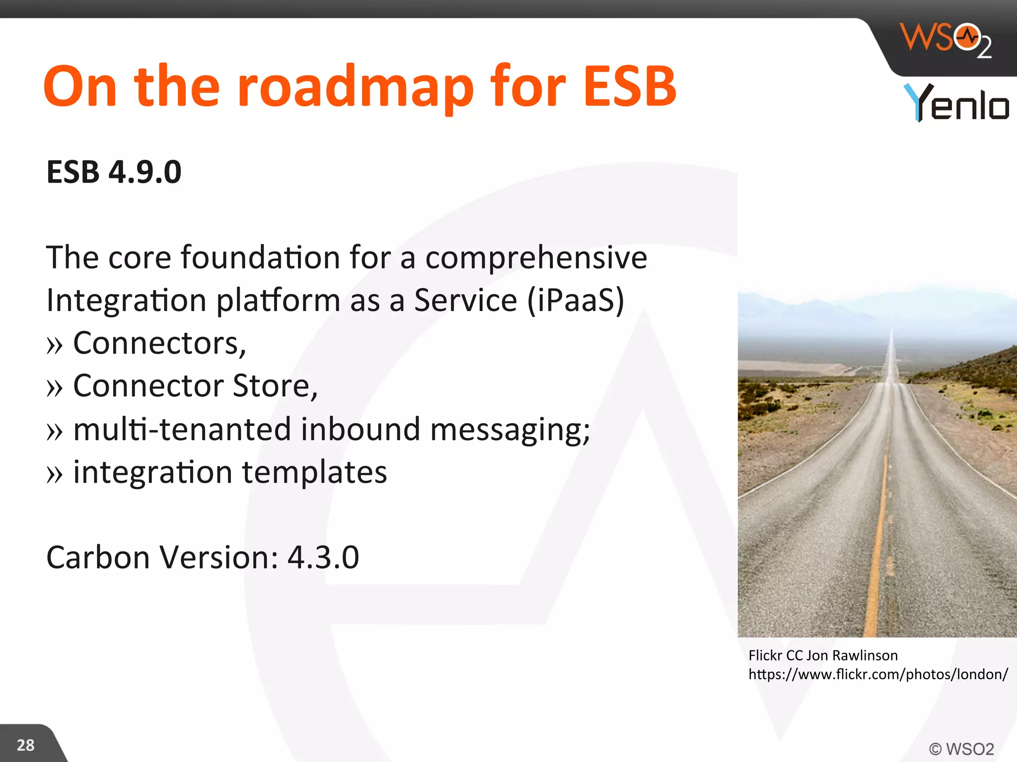 On	
  the	
  roadmap	
  for	
  ESB	
  
ESB	
  4.9.0	
  
	
  	
  
The	
  core	
  founda?on	
  for	
  a	
  comprehensive	
  
Integra?on	
  plazorm	
  as	
  a	
  Service	
  (iPaaS)	
  
» Connectors,	
  	
  
» Connector	
  Store,	
  	
  
» mul?-­‐tenanted	
  inbound	
  messaging;	
  
» integra?on	
  templates	
  
	
  
Carbon	
  Version:	
  4.3.0	
  
28	
  
Flickr	
  CC	
  Jon	
  Rawlinson	
  
hcps://www.ﬂickr.com/photos/london/	
  
 