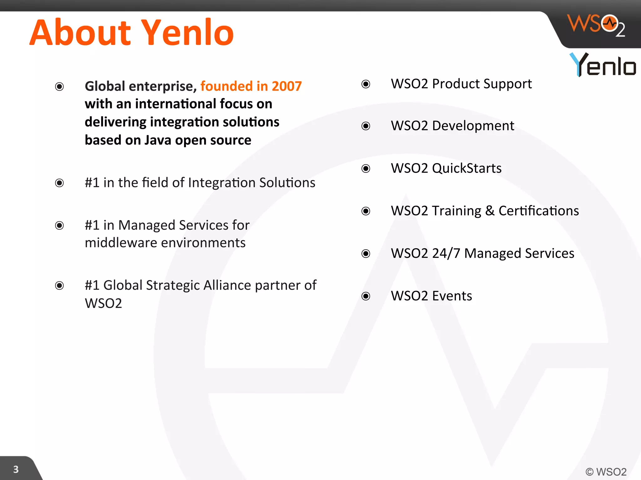 3	
  
About	
  Yenlo	
  
๏  Global	
  enterprise,	
  founded	
  in	
  2007	
  
with	
  an	
  internaFonal	
  focus	
  on	
  
delivering	
  integraFon	
  soluFons	
  
based	
  on	
  Java	
  open	
  source	
  	
  
๏  #1	
  in	
  the	
  ﬁeld	
  of	
  Integra?on	
  Solu?ons	
  
๏  #1	
  in	
  Managed	
  Services	
  for	
  
middleware	
  environments	
  
๏  #1	
  Global	
  Strategic	
  Alliance	
  partner	
  of	
  
WSO2	
  
	
  
	
  
๏  WSO2	
  Product	
  Support	
  
๏  WSO2	
  Development	
  
๏  WSO2	
  QuickStarts	
  
๏  WSO2	
  Training	
  &	
  Cer?ﬁca?ons	
  
๏  WSO2	
  24/7	
  Managed	
  Services	
  
๏  WSO2	
  Events	
  
 