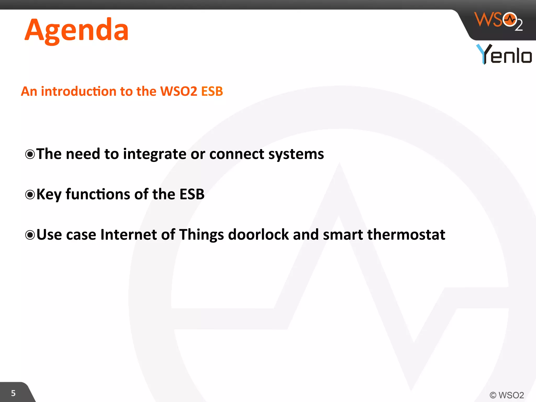 Agenda	
  
5	
  
An	
  introducFon	
  to	
  the	
  WSO2	
  ESB	
  
๏ The	
  need	
  to	
  integrate	
  or	
  connect	
  systems	
  	
  
๏ Key	
  funcFons	
  of	
  the	
  ESB	
  
๏ Use	
  case	
  Internet	
  of	
  Things	
  doorlock	
  and	
  smart	
  thermostat	
  	
  
 