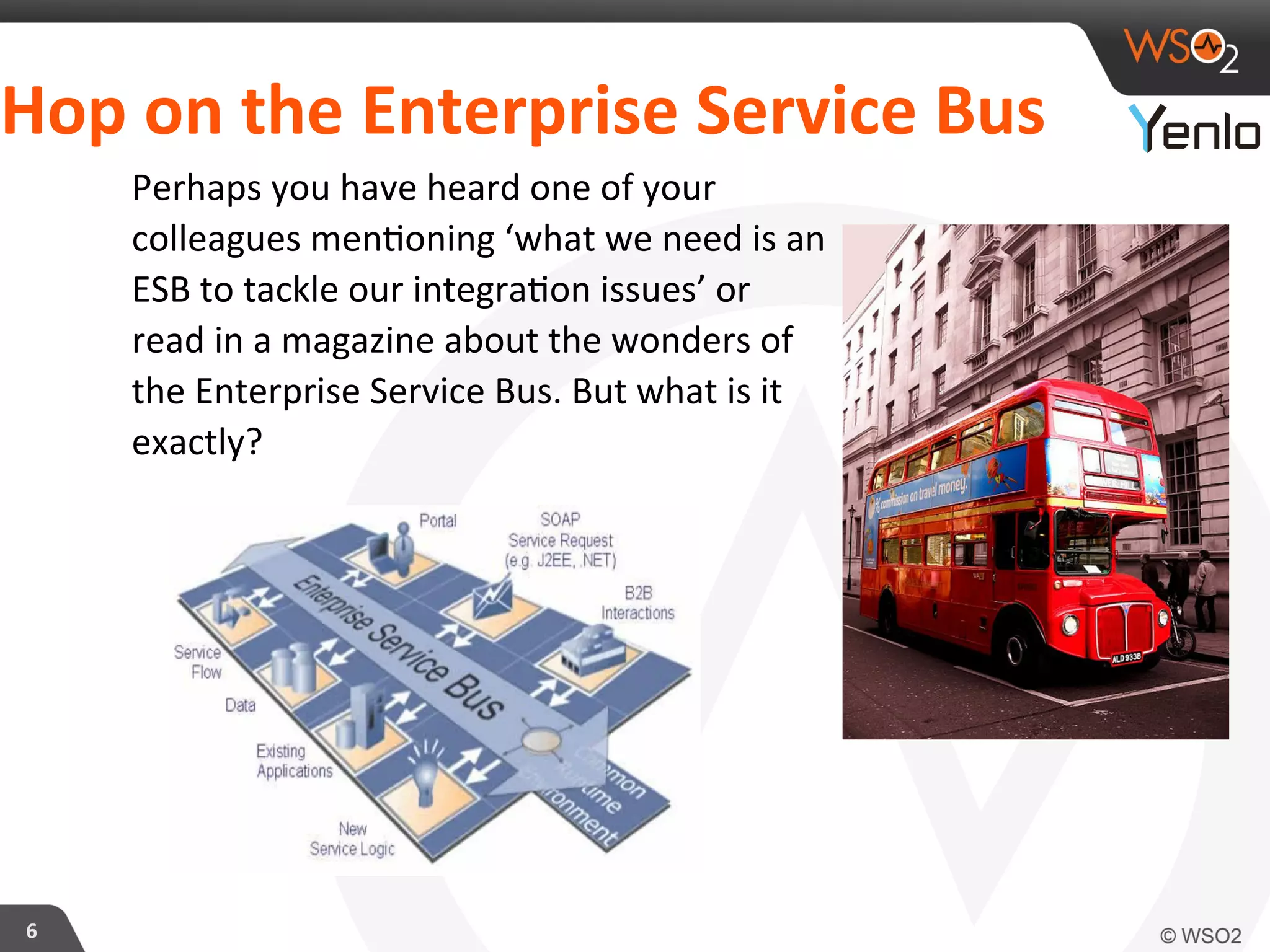 Hop	
  on	
  the	
  Enterprise	
  Service	
  Bus	
  	
  
6	
  
Perhaps	
  you	
  have	
  heard	
  one	
  of	
  your	
  
colleagues	
  men?oning	
  ‘what	
  we	
  need	
  is	
  an	
  
ESB	
  to	
  tackle	
  our	
  integra?on	
  issues’	
  or	
  
read	
  in	
  a	
  magazine	
  about	
  the	
  wonders	
  of	
  
the	
  Enterprise	
  Service	
  Bus.	
  But	
  what	
  is	
  it	
  
exactly?	
  
 