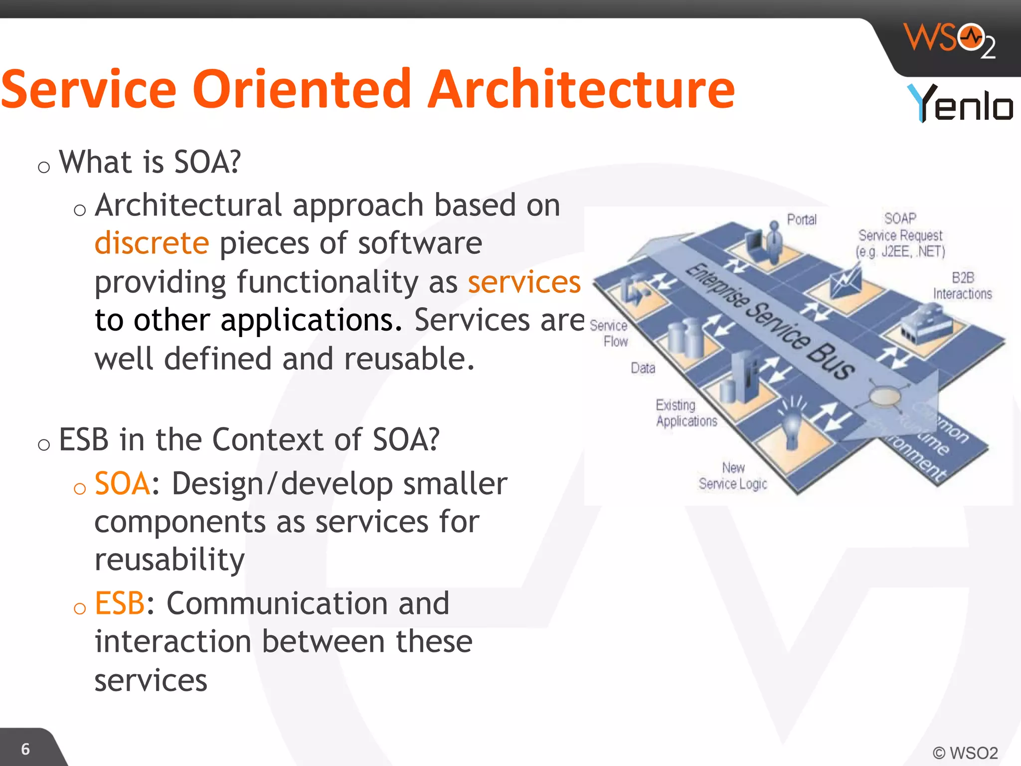 Service	
  Oriented	
  Architecture	
  
6	
  
o What is SOA?
o Architectural approach based on
discrete pieces of software
providing functionality as services
to other applications. Services are
well defined and reusable.
o ESB in the Context of SOA?
o SOA: Design/develop smaller
components as services for
reusability
o ESB: Communication and
interaction between these
services
 