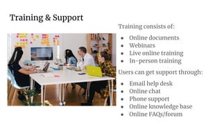 Training & Support
Training consists of:
● Online documents
● Webinars
● Live online training
● In-person training
Users can get support through:
● Email help desk
● Online chat
● Phone support
● Online knowledge base
● Online FAQs/forum
 