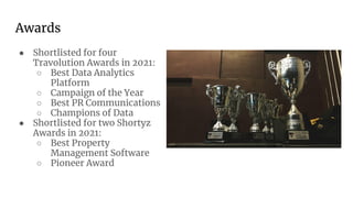 Awards
● Shortlisted for four
Travolution Awards in 2021:
○ Best Data Analytics
Platform
○ Campaign of the Year
○ Best PR Communications
○ Champions of Data
● Shortlisted for two Shortyz
Awards in 2021:
○ Best Property
Management Software
○ Pioneer Award
 